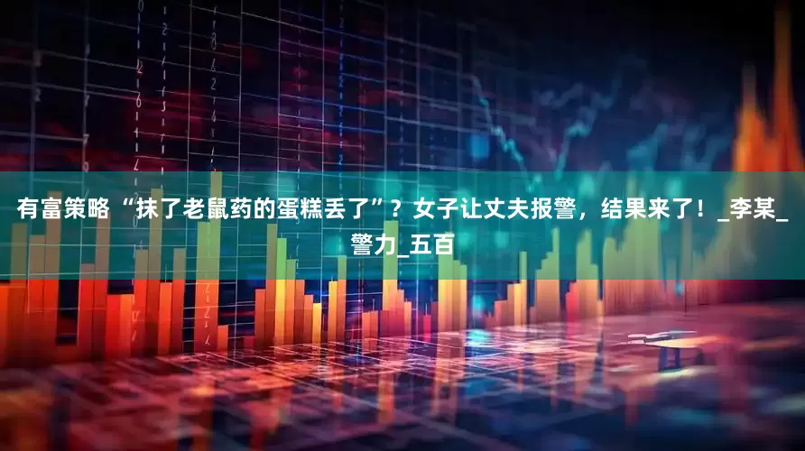 有富策略 “抹了老鼠药的蛋糕丢了”？女子让丈夫报警，结果来了！_李某_警力_五百