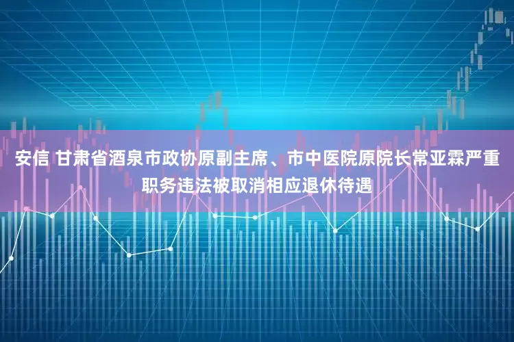 安信 甘肃省酒泉市政协原副主席、市中医院原院长常亚霖严重职务违法被取消相应退休待遇
