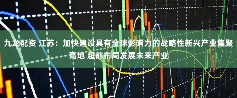 九龙配资 江苏：加快建设具有全球影响力的战略性新兴产业集聚高地 超前布局发展未来产业