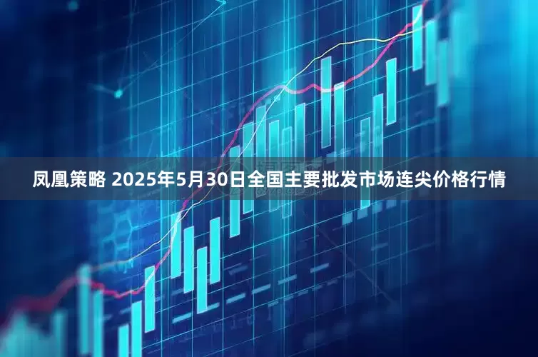 凤凰策略 2025年5月30日全国主要批发市场连尖价格行情