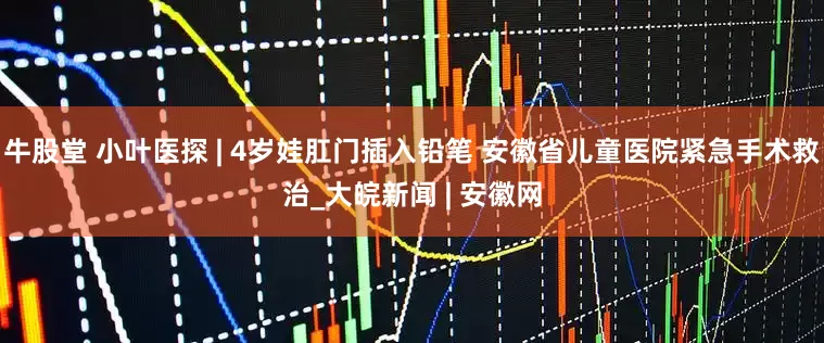 牛股堂 小叶医探 | 4岁娃肛门插入铅笔 安徽省儿童医院紧急手术救治_大皖新闻 | 安徽网