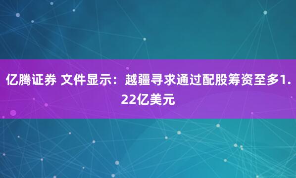 亿腾证券 文件显示：越疆寻求通过配股筹资至多1.22亿美元