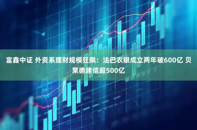 富鑫中证 外资系理财规模狂飙：法巴农银成立两年破600亿 贝莱德建信超500亿
