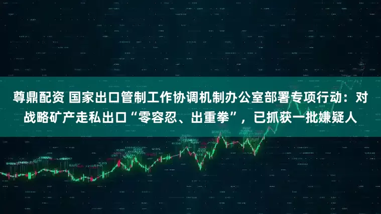 尊鼎配资 国家出口管制工作协调机制办公室部署专项行动：对战略矿产走私出口“零容忍、出重拳”，已抓获一批嫌疑人