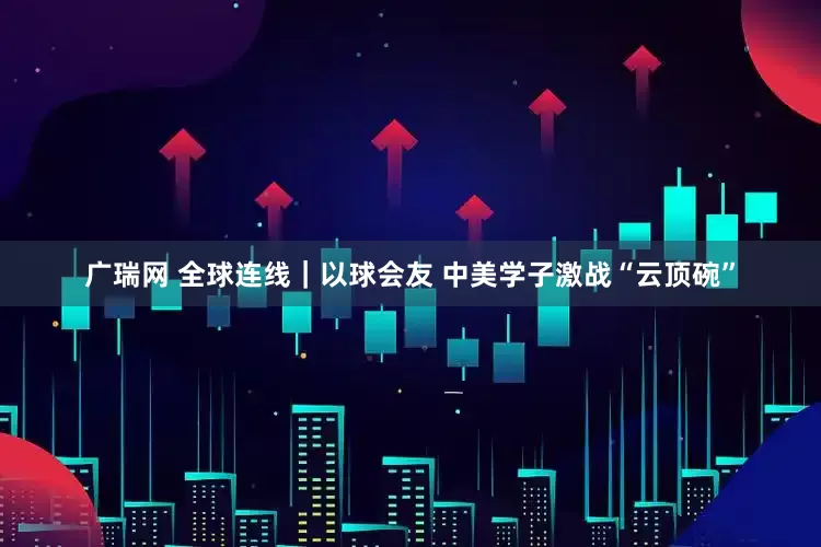广瑞网 全球连线｜以球会友 中美学子激战“云顶碗”