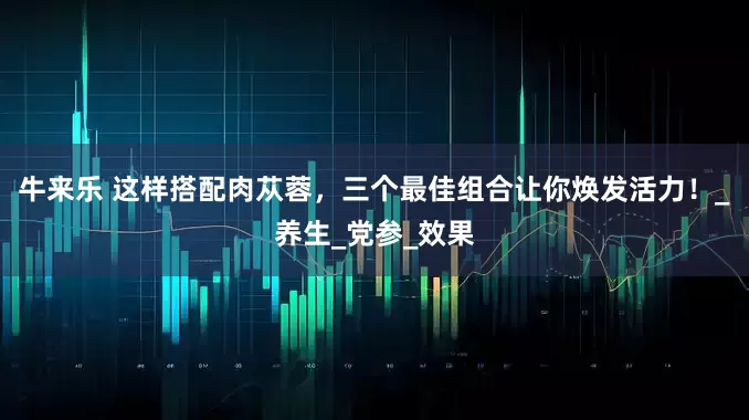 牛来乐 这样搭配肉苁蓉，三个最佳组合让你焕发活力！_养生_党参_效果