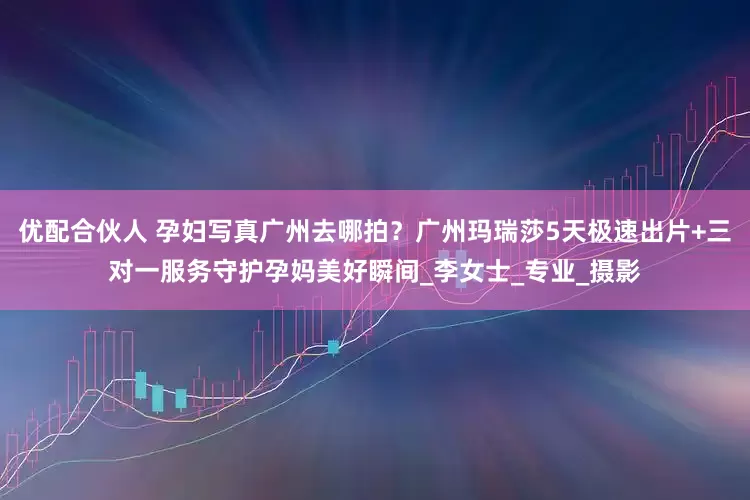 优配合伙人 孕妇写真广州去哪拍？广州玛瑞莎5天极速出片+三对一服务守护孕妈美好瞬间_李女士_专业_摄影