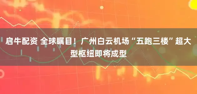 启牛配资 全球瞩目！广州白云机场“五跑三楼”超大型枢纽即将成型